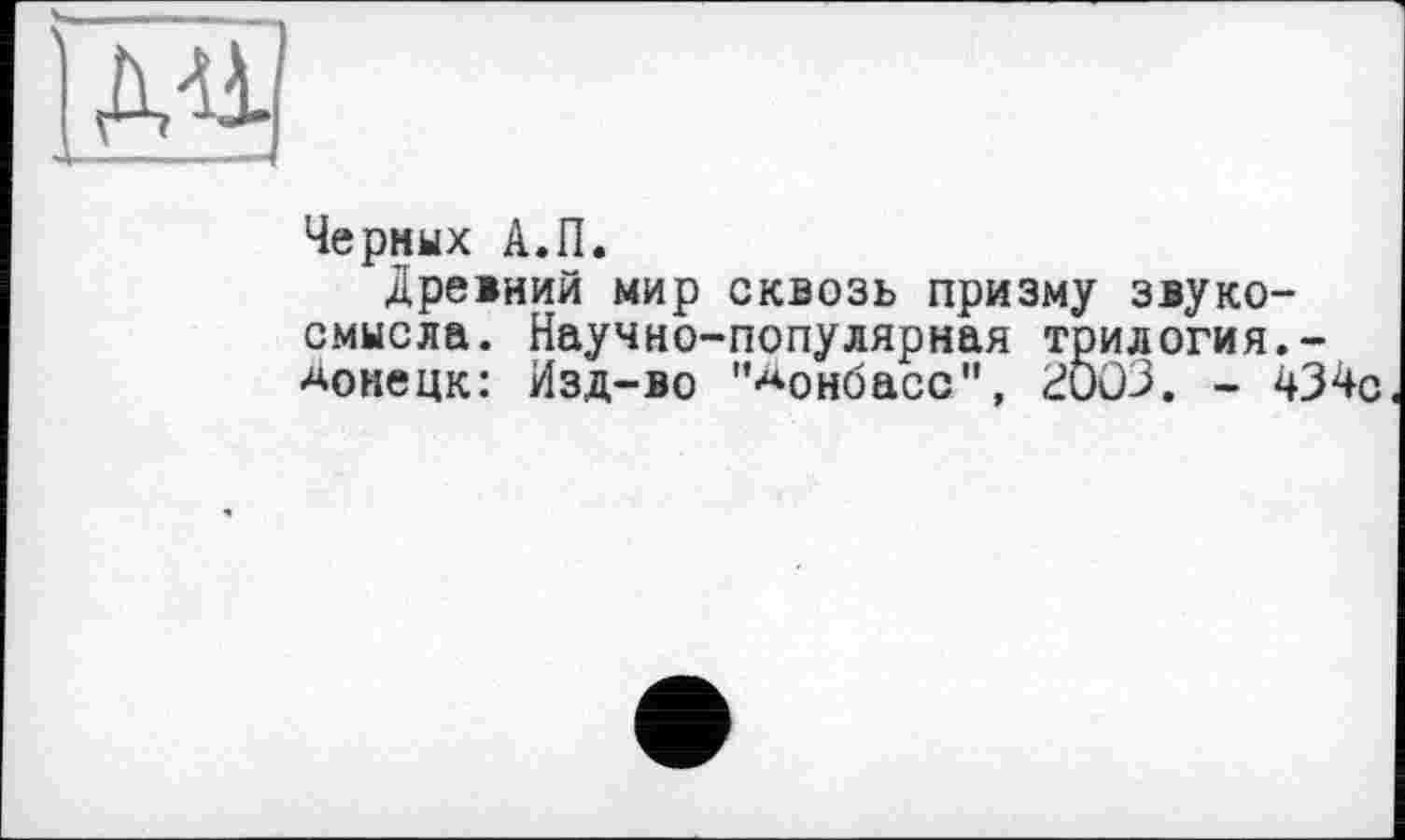 ﻿
Черных А.П.
Древний мир сквозь призму звуко-смысла. Научно-популярная трилогия.-Донецк: Изд-во '’Донбасс", 2Ö03. - 434с